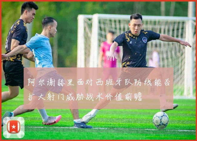 阿尔谢赫里面对西班牙队防线能否扩大射门威胁战术价值前瞻