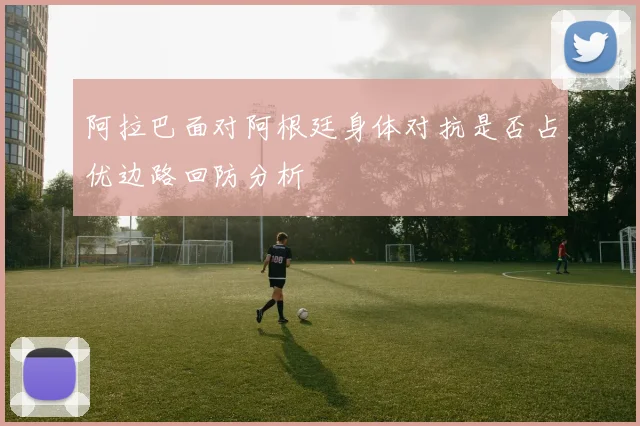 阿拉巴面对阿根廷身体对抗是否占优边路回防分析