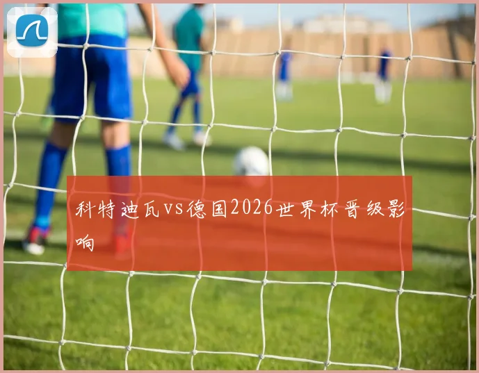 科特迪瓦vs德国2026世界杯晋级影响