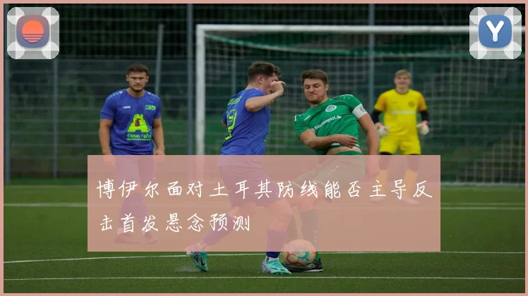 博伊尔面对土耳其防线能否主导反击首发悬念预测