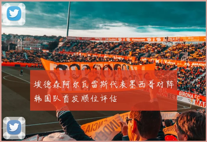 埃德森阿尔瓦雷斯代表墨西哥对阵韩国队首发顺位评估