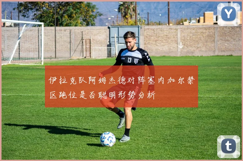 伊拉克队阿姆杰德对阵塞内加尔禁区跑位是否聪明形势分析