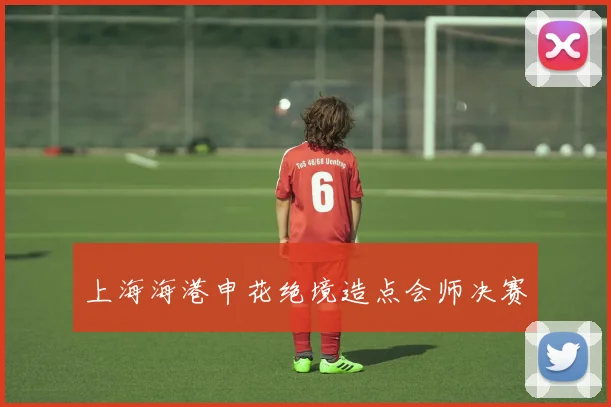 上海海港申花绝境造点会师决赛