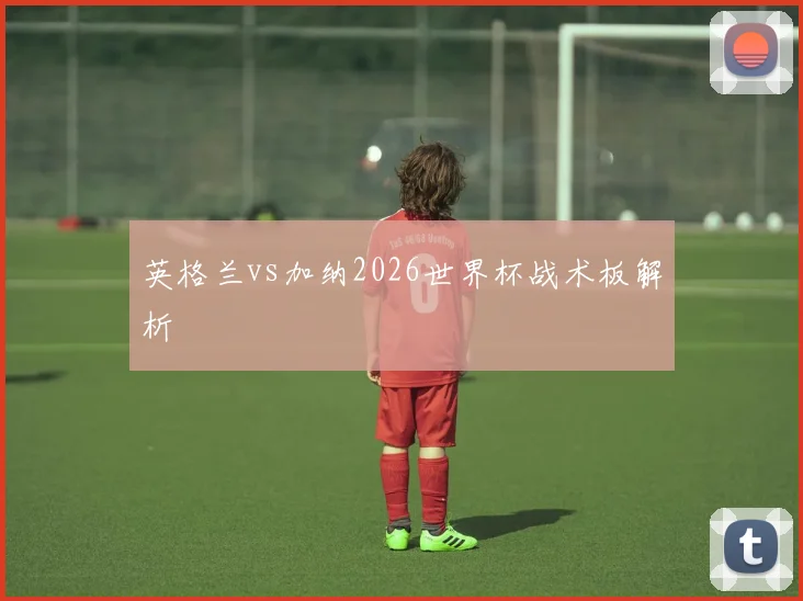 英格兰vs加纳2026世界杯战术板解析