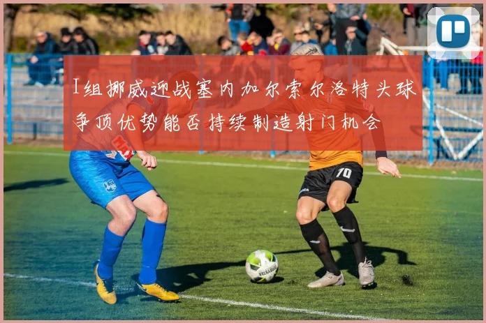 I组挪威迎战塞内加尔索尔洛特头球争顶优势能否持续制造射门机会