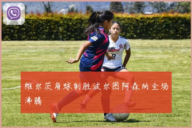 维尔茨角球制胜波尔图阿森纳全场沸腾