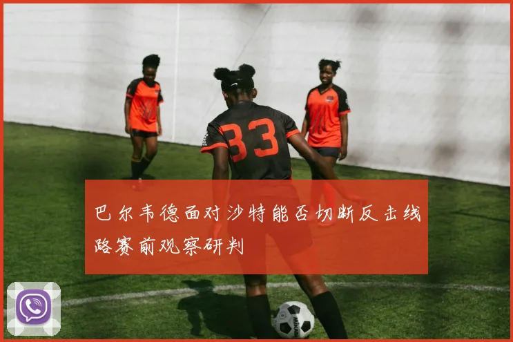巴尔韦德面对沙特能否切断反击线路赛前观察研判