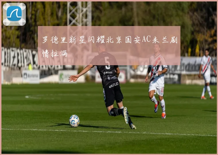罗德里新星闪耀北京国安AC米兰剧情拉满