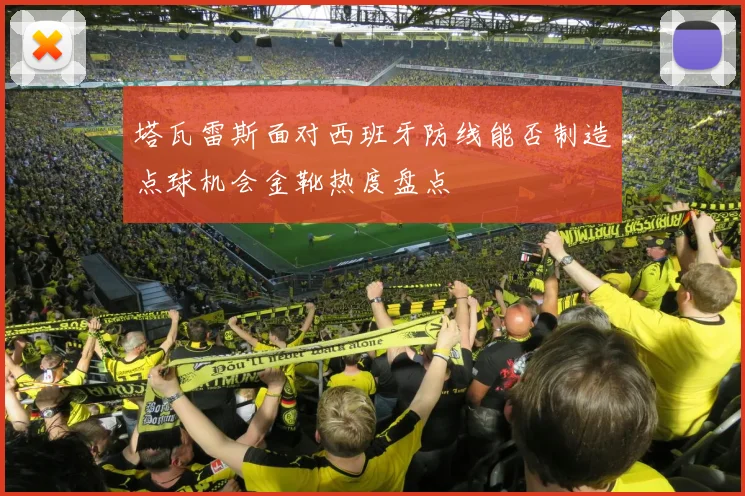 塔瓦雷斯面对西班牙防线能否制造点球机会金靴热度盘点