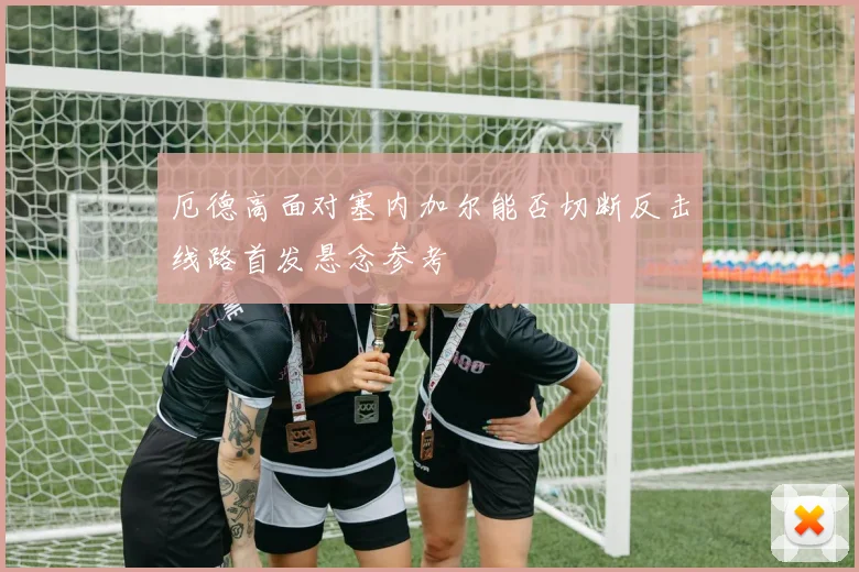 厄德高面对塞内加尔能否切断反击线路首发悬念参考