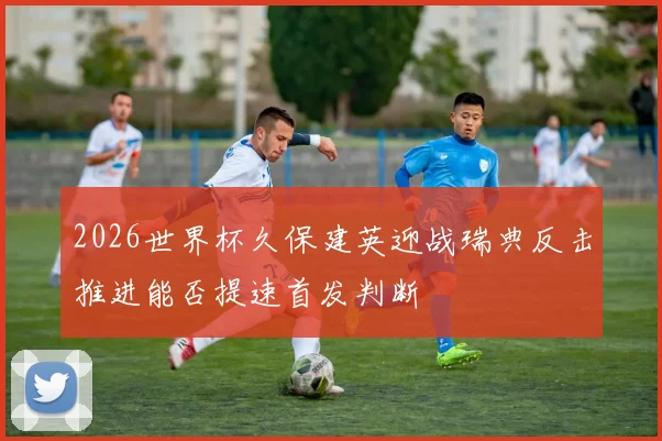 2026世界杯久保建英迎战瑞典反击推进能否提速首发判断