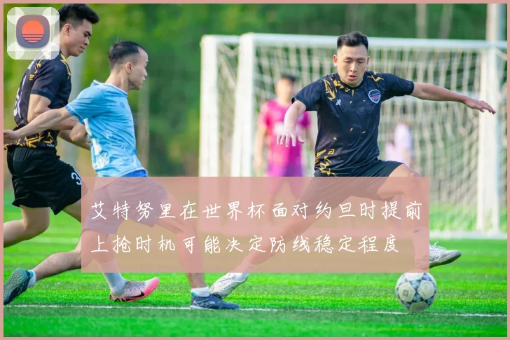 艾特努里在世界杯面对约旦时提前上抢时机可能决定防线稳定程度