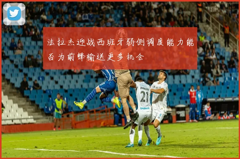 法拉杰迎战西班牙弱侧调度能力能否为前锋输送更多机会