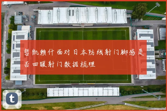 哲凯赖什面对日本防线射门脚感是否回暖射门数据梳理