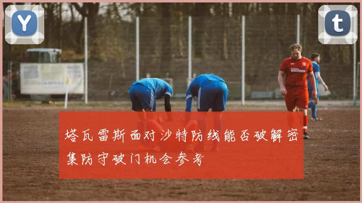 塔瓦雷斯面对沙特防线能否破解密集防守破门机会参考