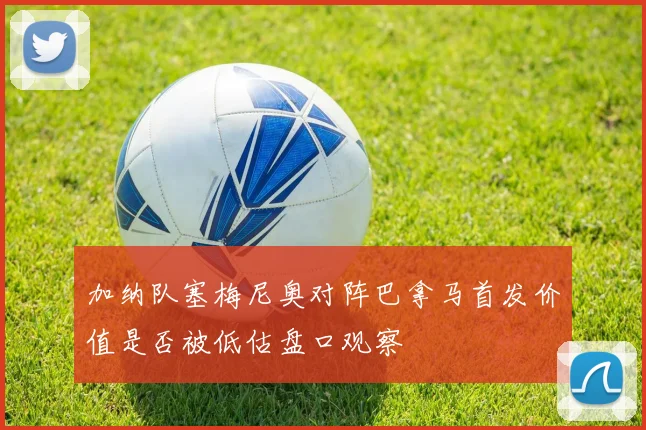 加纳队塞梅尼奥对阵巴拿马首发价值是否被低估盘口观察