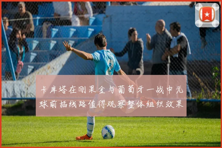 卡库塔在刚果金与葡萄牙一战中无球前插线路值得观察整体组织效果