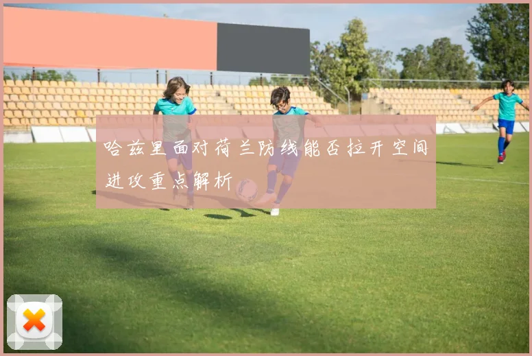 哈兹里面对荷兰防线能否拉开空间进攻重点解析