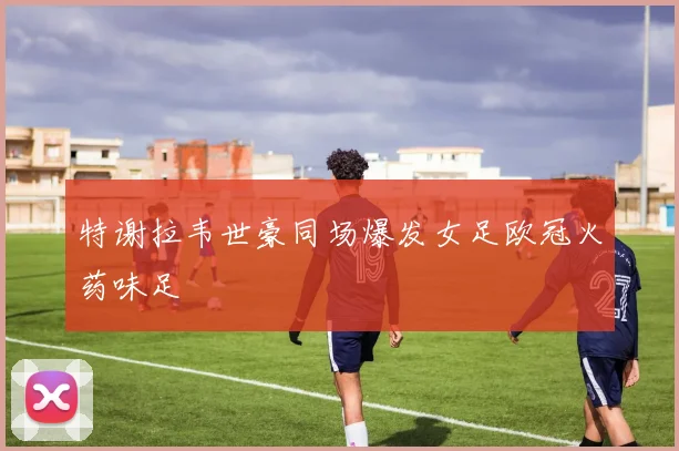 特谢拉韦世豪同场爆发女足欧冠火药味足