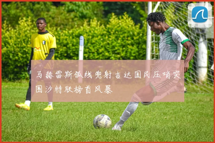 马赫雷斯弧线兜射吉达国民压哨突围沙特联榜首风暴