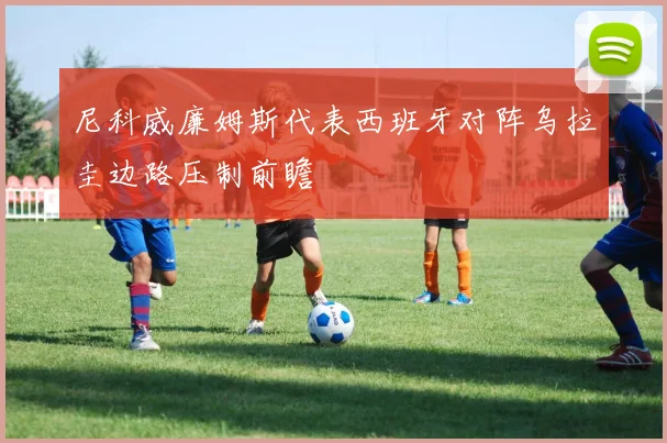 尼科威廉姆斯代表西班牙对阵乌拉圭边路压制前瞻