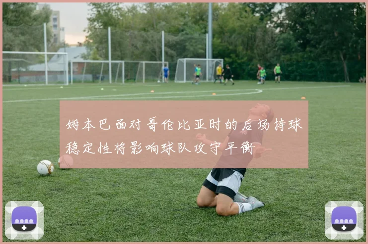 姆本巴面对哥伦比亚时的后场持球稳定性将影响球队攻守平衡