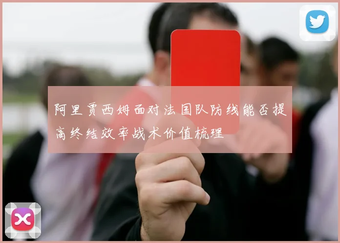 阿里贾西姆面对法国队防线能否提高终结效率战术价值梳理