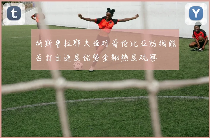 纳斯鲁拉耶夫面对哥伦比亚防线能否打出速度优势金靴热度观察