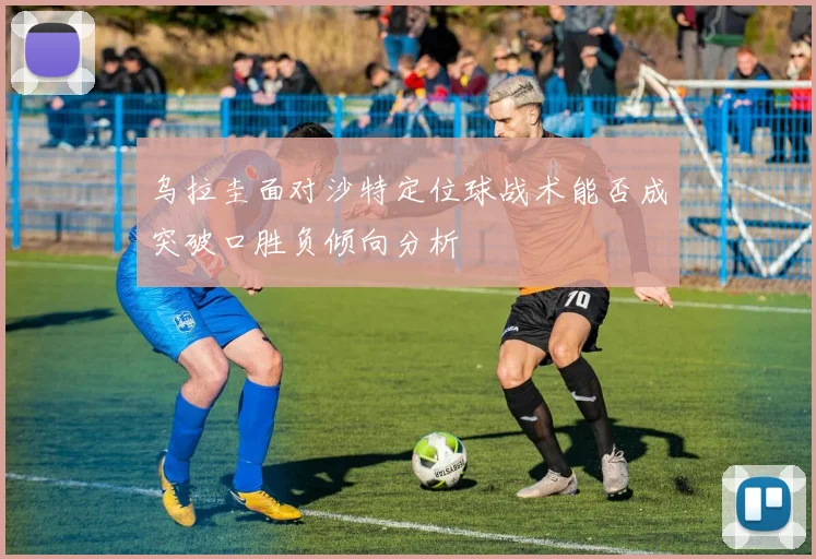 乌拉圭面对沙特定位球战术能否成突破口胜负倾向分析