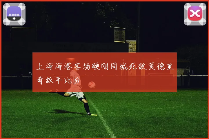 上海海港客场硬刚同城死敌莫德里奇扳平比分