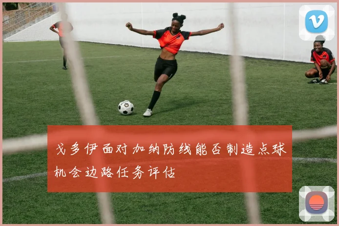 戈多伊面对加纳防线能否制造点球机会边路任务评估