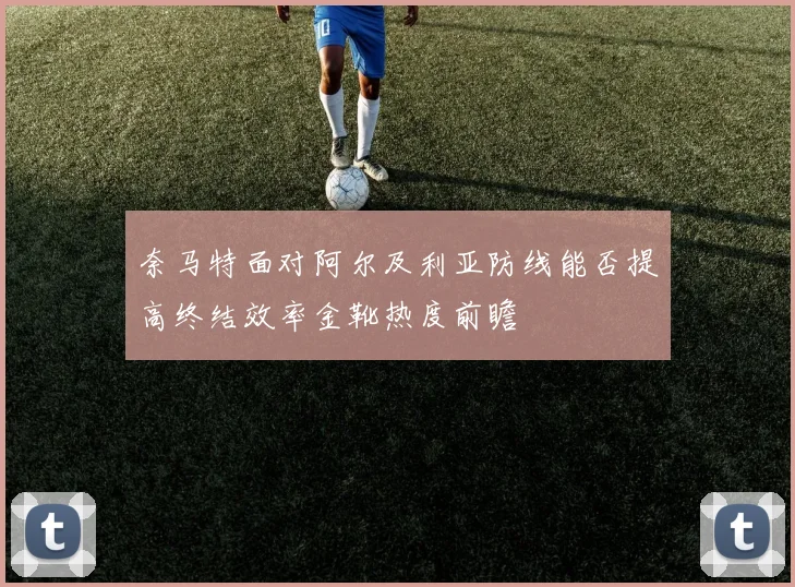 奈马特面对阿尔及利亚防线能否提高终结效率金靴热度前瞻