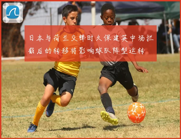 日本与荷兰交锋时久保建英中场拦截后的转移将影响球队阵型运转