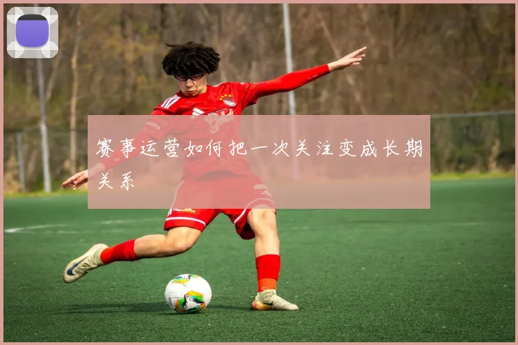 赛事运营如何把一次关注变成长期关系