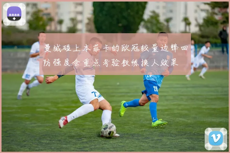 曼城碰上本菲卡的欧冠较量边锋回防强度会重点考验教练换人效果