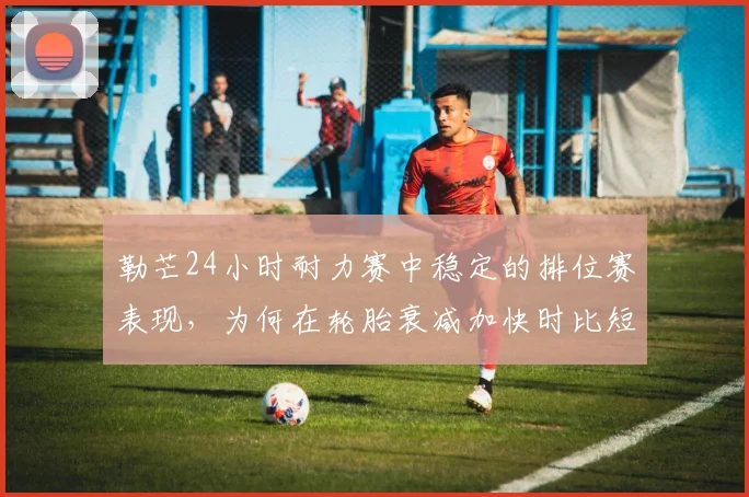 勒芒24小时耐力赛中稳定的排位赛表现，为何在轮胎衰减加快时比短期高光更可靠