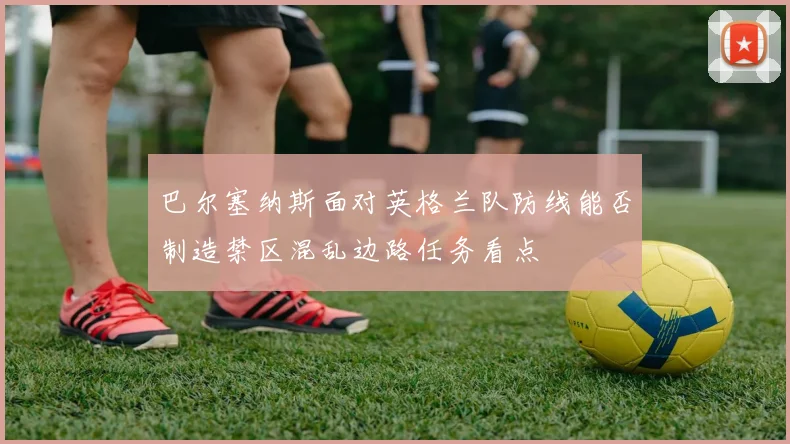 巴尔塞纳斯面对英格兰队防线能否制造禁区混乱边路任务看点