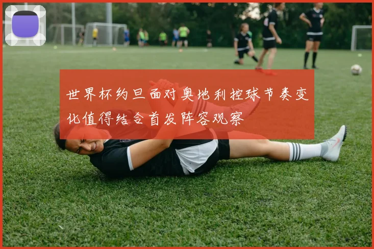 世界杯约旦面对奥地利控球节奏变化值得结合首发阵容观察