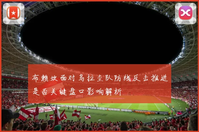布赖坎面对乌拉圭队防线反击推进是否关键盘口影响解析