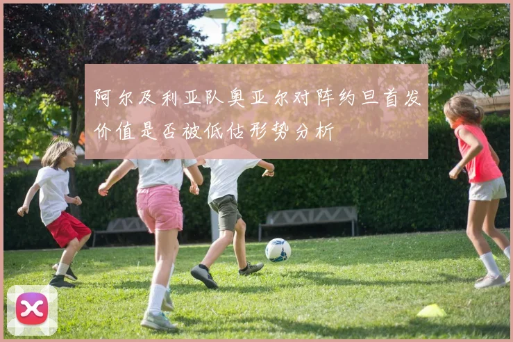 阿尔及利亚队奥亚尔对阵约旦首发价值是否被低估形势分析