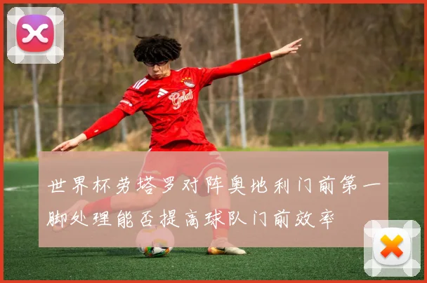 世界杯劳塔罗对阵奥地利门前第一脚处理能否提高球队门前效率