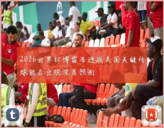 2026世界杯博雷洛迎战美国关键传球能否出现深度预测