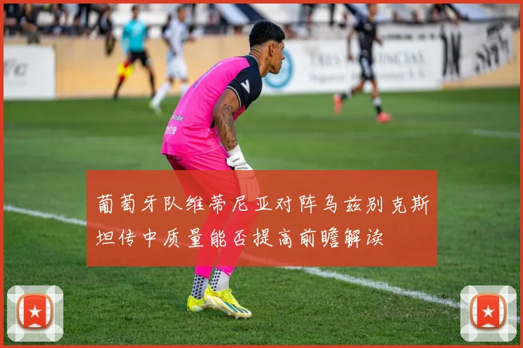 葡萄牙队维蒂尼亚对阵乌兹别克斯坦传中质量能否提高前瞻解读